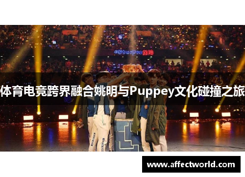 体育电竞跨界融合姚明与Puppey文化碰撞之旅